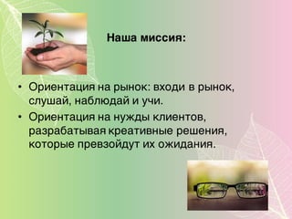 Наша миссия:
• Ориентация на рынок: входи в рынок,
слушай, наблюдай и учи.
• Ориентация на нужды клиентов,
разрабатывая креативные решения,
которые превзойдут их ожидания.
 
