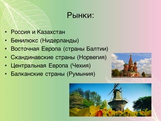 Рынки:
• Россия и Казахстан
• Бенилюкс (Нидерланды)
• Восточная Европа (страны Балтии)
• Скандинавские страны (Норвегия)
• Центральная Европа (Чехия)
• Балканские страны (Румыния)
 