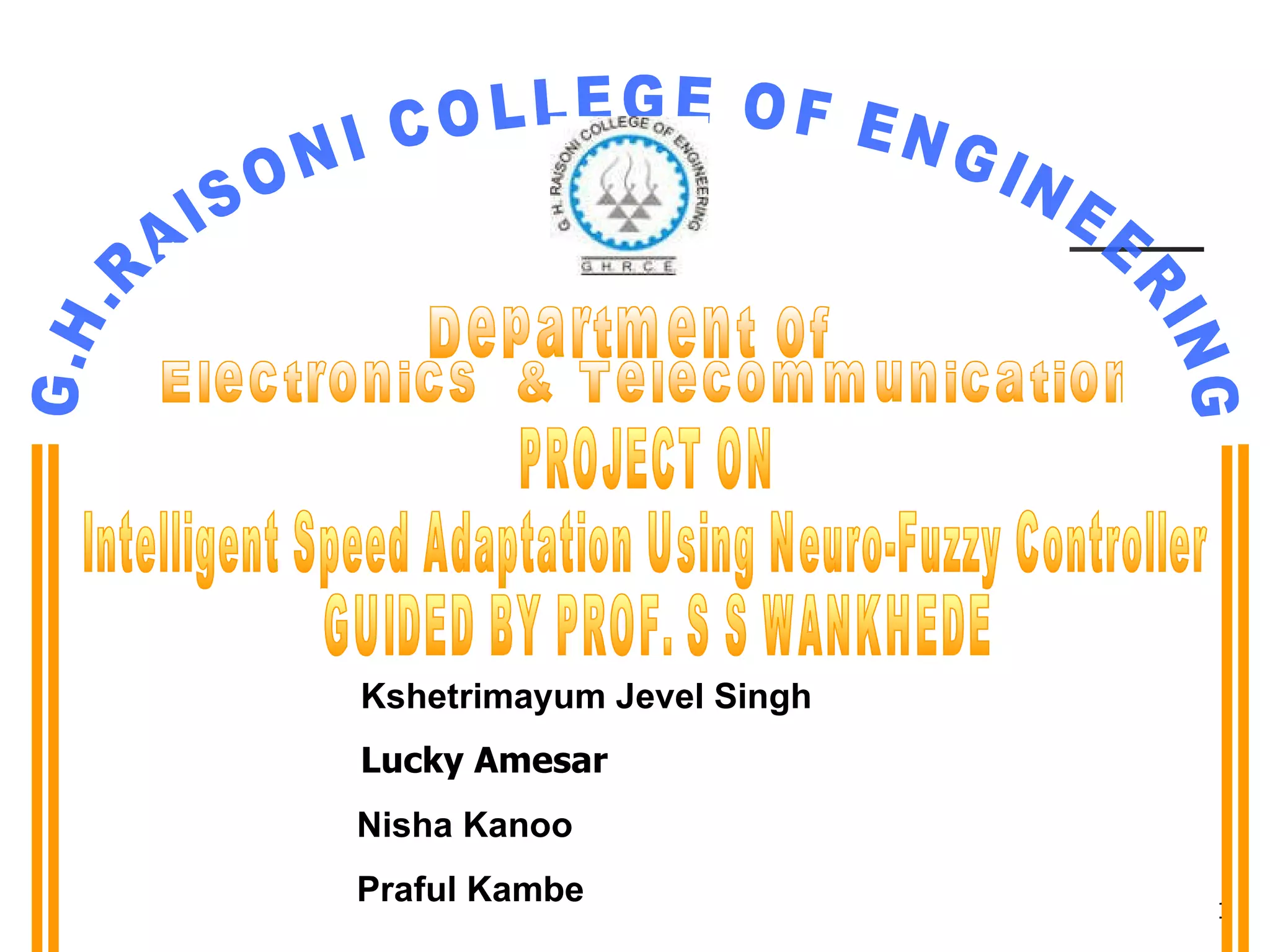PROJECT ON  Intelligent Speed Adaptation Using Neuro-Fuzzy Controller GUIDED BY PROF. S S WANKHEDE Kshetrimayum Jevel Singh Lucky Amesar Nisha Kanoo Praful Kambe G.H.RAISONI COLLEGE OF ENGINEERING Department of  Electronics  & Telecommunication 