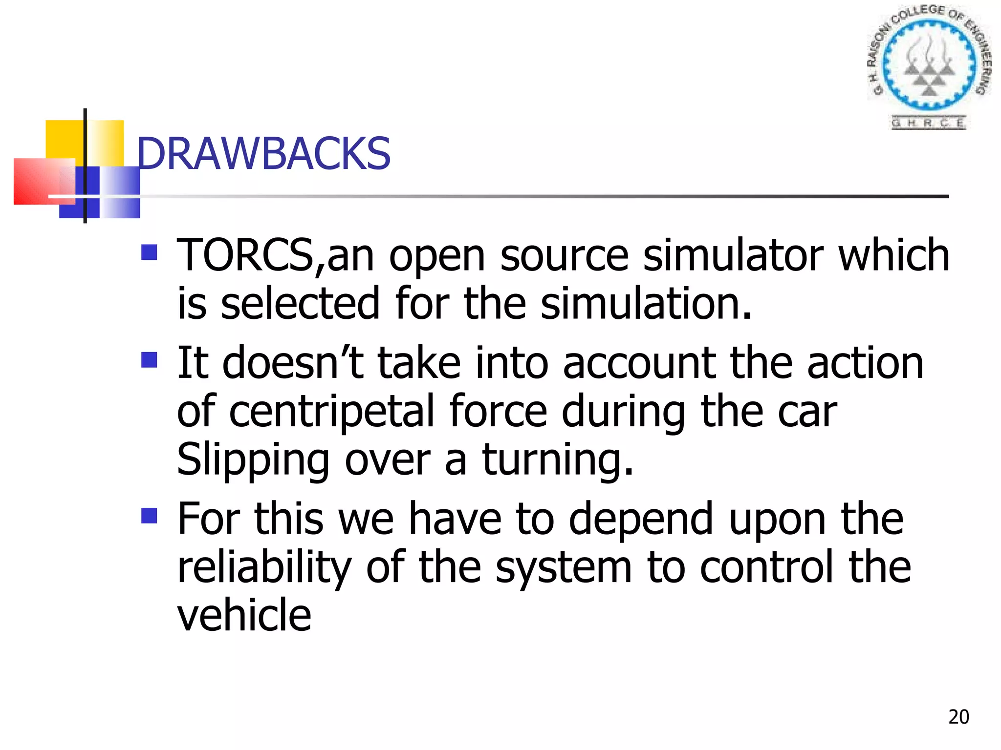 DRAWBACKS TORCS,an open source simulator which is selected for the simulation. It doesn’t take into account the action of centripetal force during the car Slipping over a turning. For this we have to depend upon the reliability of the system to control the vehicle 