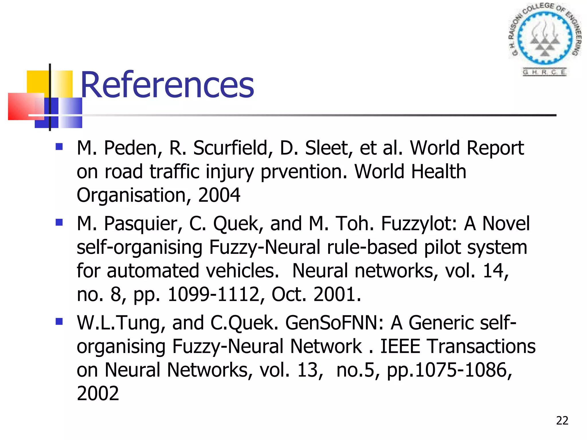 References M. Peden, R. Scurfield, D. Sleet, et al. World Report on road traffic injury prvention. World Health Organisation, 2004 M. Pasquier, C. Quek, and M. Toh. Fuzzylot: A Novel self-organising Fuzzy-Neural rule-based pilot system for automated vehicles.  Neural networks, vol. 14, no. 8, pp. 1099-1112, Oct. 2001. W.L.Tung, and C.Quek. GenSoFNN: A Generic self-organising Fuzzy-Neural Network . IEEE Transactions on Neural Networks, vol. 13,  no.5, pp.1075-1086, 2002 