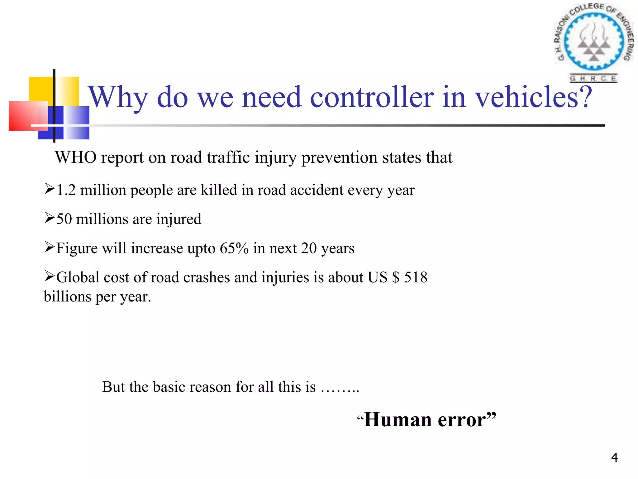 Why do we need controller in vehicles? WHO report on road traffic injury prevention states that 1.2 million people are killed in road accident every year 50 millions are injured Figure will increase upto 65% in next 20 years Global cost of road crashes and injuries is about US $ 518 billions per year. But the basic reason for all this is …….. “ Human error”   