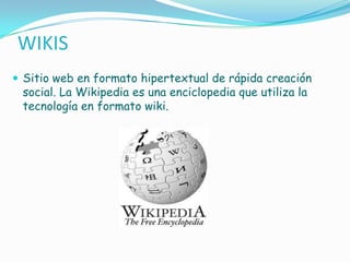 WIKIS
 Sitio web en formato hipertextual de rápida creación
 social. La Wikipedia es una enciclopedia que utiliza la
 tecnología en formato wiki.
 