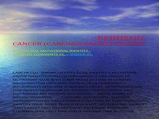 “EFRUZHU
CANCER (CARCİNOGENESİS) THEORY”
CANCER CELL MUTATİONAL İDENTİTY .
DETAİLED COMMENTS 21. = VOİCED 21.




CANCER CELL BİNARY İDENTİTY-DUAL İDENTİTY 1.MUTATİONS
GROUP İDENTİTY=FOREİGN DNA=NONSELF DNA:ORİGİN OF
MUTATİONS HAVE BEEN COME FROM OUTSİDE İN CHRONİC
İNFLAMMATİON DİFFERENT İMMUN CELLS DOMİNANTLY
MACROPAGES SEND DNA SEQUENCES PİECES, 10 THOSANDS/100
THOUSANDS/10 MİLLİON MUTATİONS .CARCİNOGENES AND
MUTAGENES ARE MAKİNG MUTATİONS ,     BREAK DOWN OF
MİTHOCHONDRİON       ( AEROBİC GLYCOLYSİS) , CHRONİC
İNFAMMATİON AS WELL(TRİGGER FUNCTİON).SO THAT MUTATİONS
İDENTİTY OWN MORE THAN A FEW(A LOT OF) PERSONAL İDENTİTY
THAT CANCER CELL HAS DİFFERENT ANTİGENİC POSİTİONS.
2.NORMAL DNA =SELF DNA:THİS İS ORİGİNAL DNA RESESSİVE
 