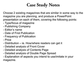 Choose 2 existing magazines that are similar in some way to the
magazine you are planning, and produce a PowerPoint
presentation on each of them, covering the following points:
- Type/focus of magazine
- Publishing Company
- Editor’s name
- Date of First Publication
- Frequency of Publication
- Price
- Distribution – ie. How/where readers can get it
- Detailed analysis of Front Cover
- Detailed analysis of Contents Page
- Detailed analysis of Double Page Spread
- Explanation of aspects you intend to use/imitate in your
magazine.
 