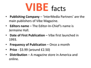 VIBE facts
• Publishing Company – ‘InterMedia Partners’ are the
  main publishers of Vibe Magazine.
• Editors name – The Editor-In-Chief’s name is
  Jermaine Hall.
• Date of First Publication – Vibe first launched in
  1993.
• Frequency of Publication – Once a month
• Price - $3.99 (around £2.50)
• Distribution – A magazine store in America and
  online.
 