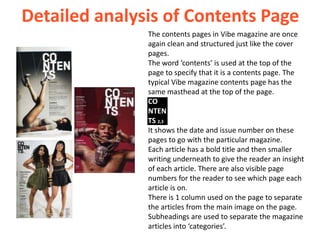 Detailed analysis of Contents Page
               The contents pages in Vibe magazine are once
               again clean and structured just like the cover
               pages.
               The word ‘contents’ is used at the top of the
               page to specify that it is a contents page. The
               typical Vibe magazine contents page has the
               same masthead at the top of the page.
               CO
               NTEN
               TS 2,3
               It shows the date and issue number on these
               pages to go with the particular magazine.
               Each article has a bold title and then smaller
               writing underneath to give the reader an insight
               of each article. There are also visible page
               numbers for the reader to see which page each
               article is on.
               There is 1 column used on the page to separate
               the articles from the main image on the page.
               Subheadings are used to separate the magazine
               articles into ‘categories’.
 