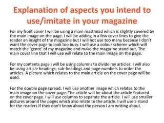 Explanation of aspects you intend to
    use/imitate in your magazine
For my front cover I will be using a main masthead which is slightly covered by
the main image on the page. I will be adding in a few cover lines to give the
reader an insight of the magazine but I will not use too many because I don’t
want the cover page to look too busy. I will use a colour scheme which will
match the ‘genre’ of my magazine and make the magazine stand out. The
main cover line that I will use will relate to the main image on the page.

For my contents page I will be using columns to divide my articles. I will also
be using article headings, sub-headings and page numbers to order the
articles. A picture which relates to the main article on the cover page will be
used.

For the double page spread, I will use another image which relates to the
main image on the cover page. The article will be about the article featured
on the cover page. I will use columns to separate the article. I will use smaller
pictures around the pages which also relate to the article. I will use a stand
for the readers if they don’t know about the person I am writing about.
 