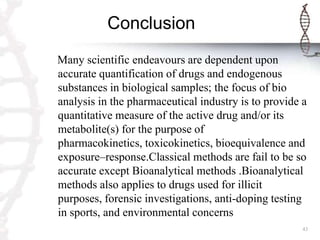 Conclusion
Many scientific endeavours are dependent upon
accurate quantification of drugs and endogenous
substances in biological samples; the focus of bio
analysis in the pharmaceutical industry is to provide a
quantitative measure of the active drug and/or its
metabolite(s) for the purpose of
pharmacokinetics, toxicokinetics, bioequivalence and
exposure–response.Classical methods are fail to be so
accurate except Bioanalytical methods .Bioanalytical
methods also applies to drugs used for illicit
purposes, forensic investigations, anti-doping testing
in sports, and environmental concerns
                                                      43
 