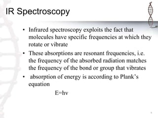 IR Spectroscopy
   • Infrared spectroscopy exploits the fact that
     molecules have specific frequencies at which they
     rotate or vibrate
   • These absorptions are resonant frequencies, i.e.
     the frequency of the absorbed radiation matches
     the frequency of the bond or group that vibrates
   • absorption of energy is according to Plank’s
     equation
                 E=hv


                                                     6
 