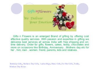 Gifts n Flowers is an emerged Brand of gifting by offering cost
effective quality services. With passion and expertise in gifting we
deliveres best services all across India with free shipping and on-
time delivery. Order for gifts, flowers, cakes, teddy, chocolates and
more on occasions like Birthday, Anniversary , Mothers day etc for
her , him, men , women. friend, parents, kids and relatives.
Birthday Gifts, Mothers Day Gifts, Ladies Bags, Mens Gifts, For Her Gifts, Teddy,
Mothers Day Roses
 