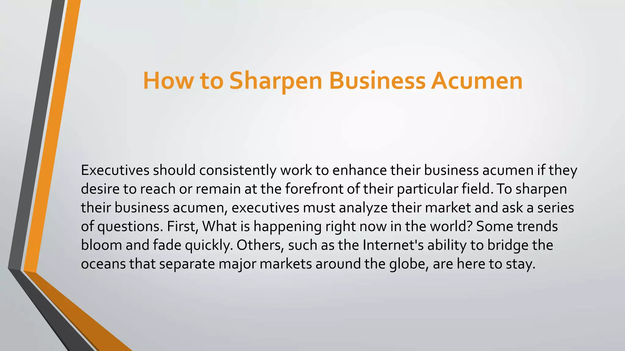 How to Sharpen Business Acumen
Executives should consistently work to enhance their business acumen if they
desire to reach or remain at the forefront of their particular field.To sharpen
their business acumen, executives must analyze their market and ask a series
of questions. First, What is happening right now in the world? Some trends
bloom and fade quickly. Others, such as the Internet's ability to bridge the
oceans that separate major markets around the globe, are here to stay.