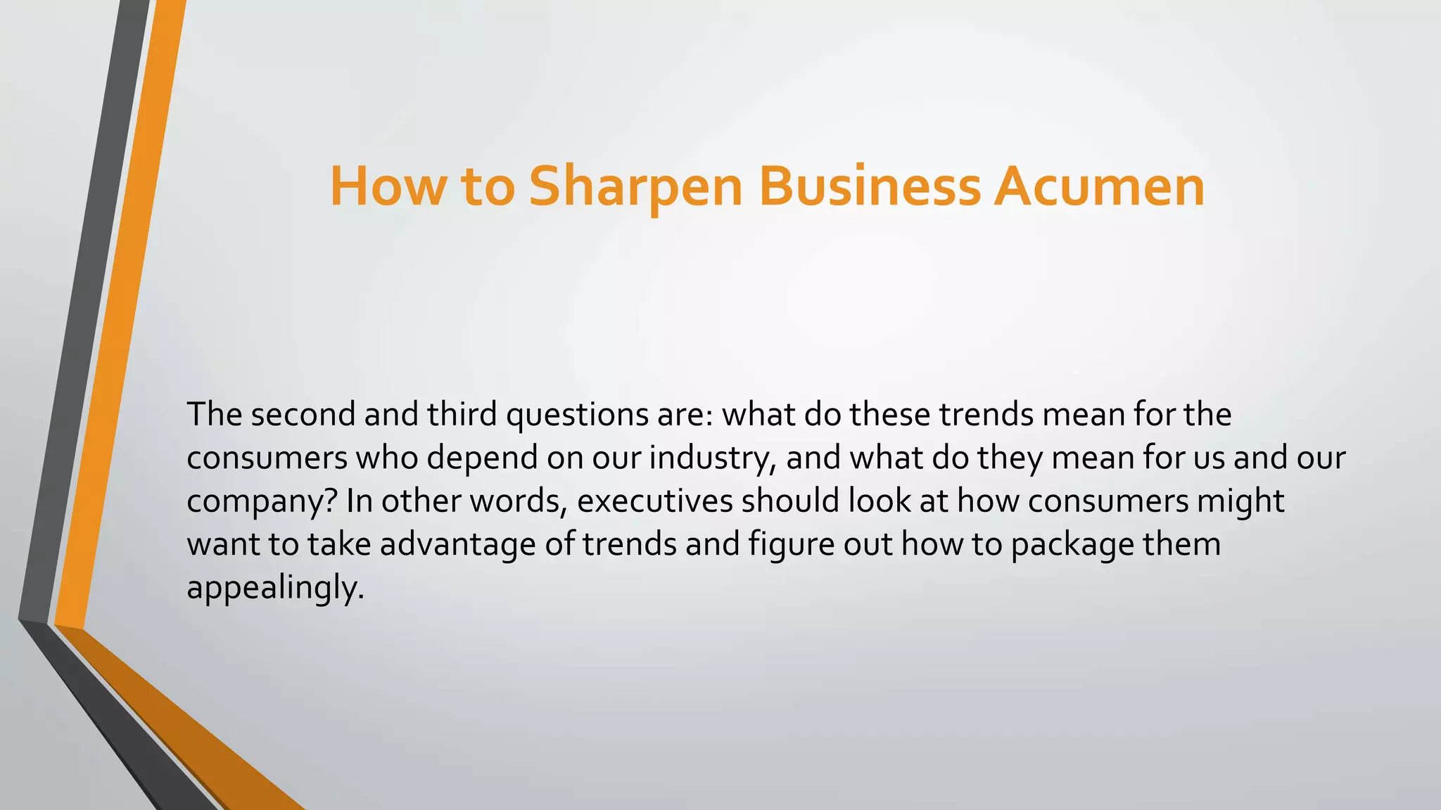 How to Sharpen Business Acumen
The second and third questions are: what do these trends mean for the
consumers who depend on our industry, and what do they mean for us and our
company? In other words, executives should look at how consumers might
want to take advantage of trends and figure out how to package them
appealingly.