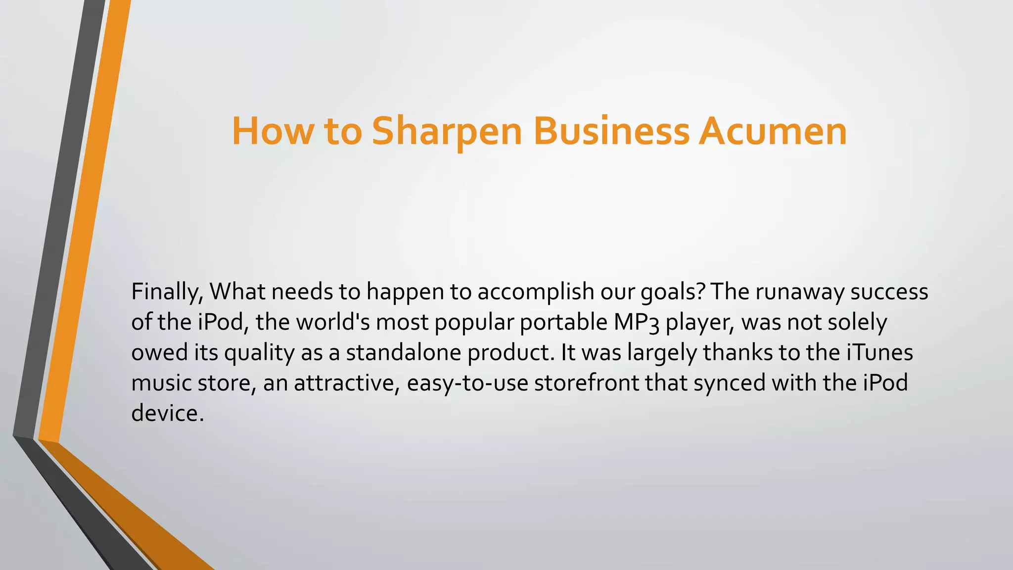 How to Sharpen Business Acumen
Finally, What needs to happen to accomplish our goals?The runaway success
of the iPod, the world's most popular portable MP3 player, was not solely
owed its quality as a standalone product. It was largely thanks to the iTunes
music store, an attractive, easy-to-use storefront that synced with the iPod
device.