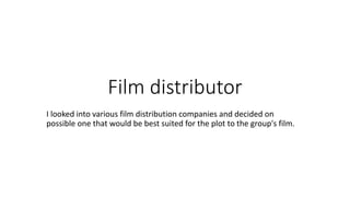 Film distributor 
I looked into various film distribution companies and decided on 
possible one that would be best suited for the plot to the group's film. 
 