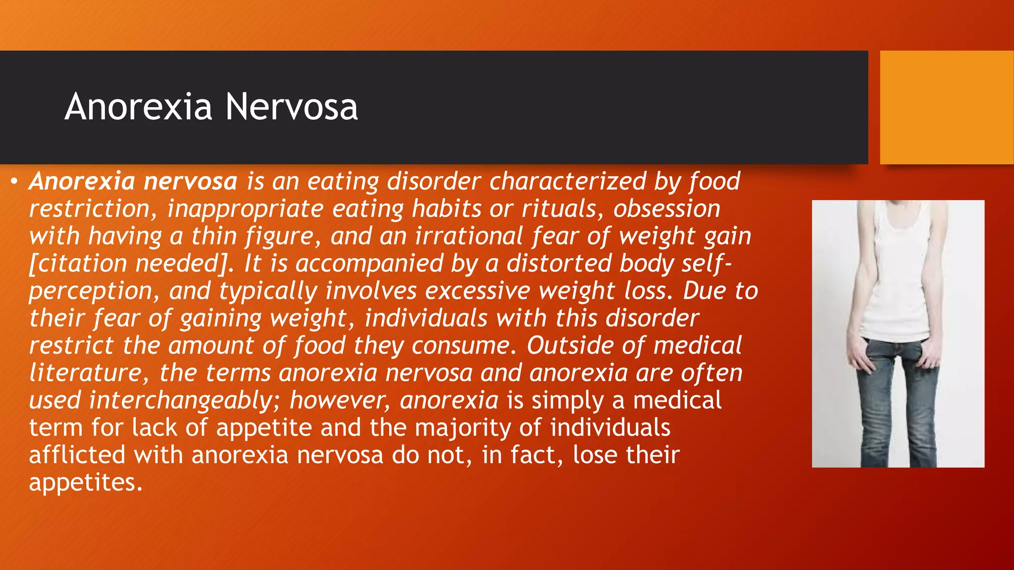 Anorexia Nervosa
• Anorexia nervosa is an eating disorder characterized by food
restriction, inappropriate eating habits or rituals, obsession
with having a thin figure, and an irrational fear of weight gain
[citation needed]. It is accompanied by a distorted body self-
perception, and typically involves excessive weight loss. Due to
their fear of gaining weight, individuals with this disorder
restrict the amount of food they consume. Outside of medical
literature, the terms anorexia nervosa and anorexia are often
used interchangeably; however, anorexia is simply a medical
term for lack of appetite and the majority of individuals
afflicted with anorexia nervosa do not, in fact, lose their
appetites.
 
