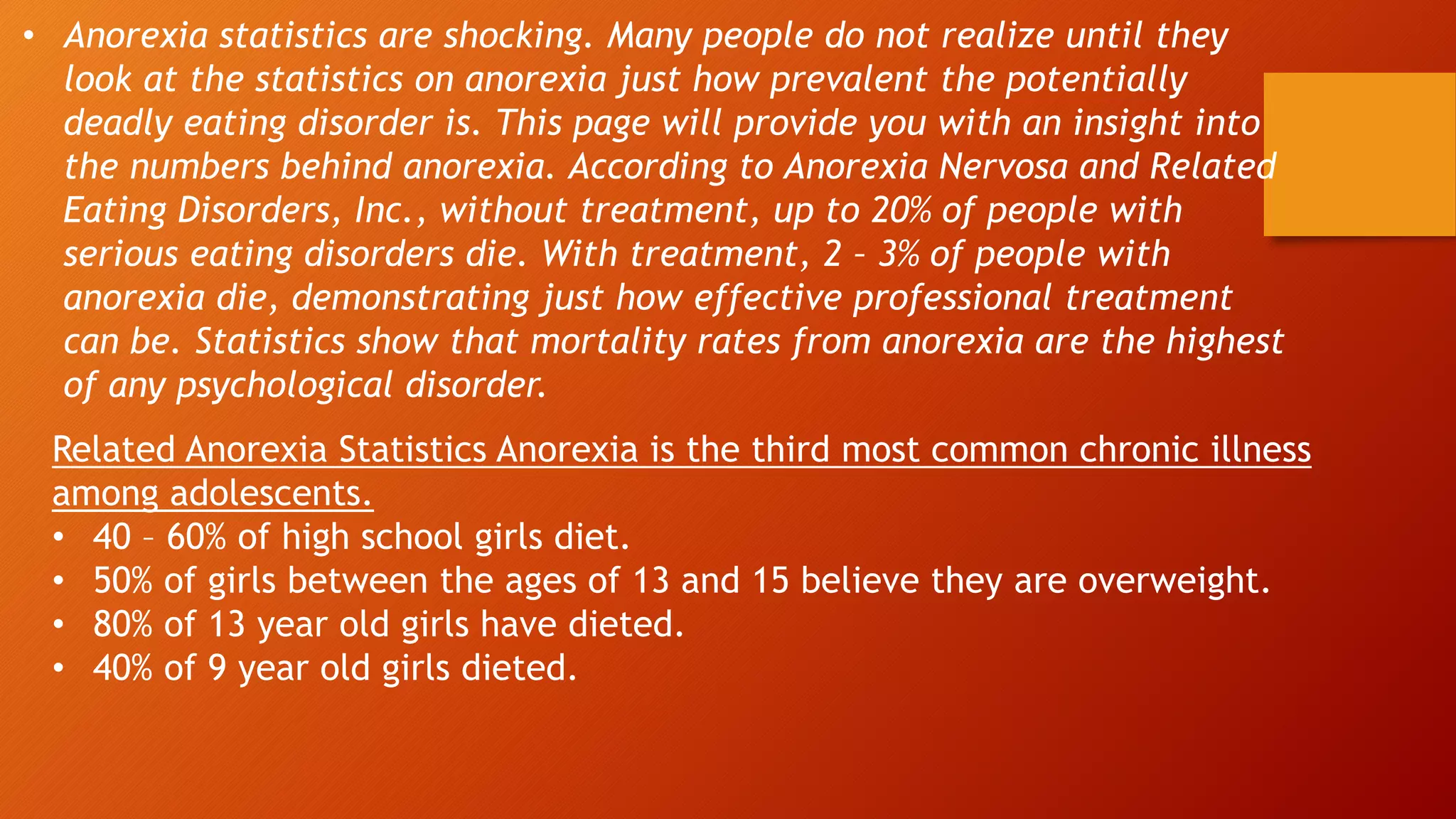• Anorexia statistics are shocking. Many people do not realize until they
look at the statistics on anorexia just how prevalent the potentially
deadly eating disorder is. This page will provide you with an insight into
the numbers behind anorexia. According to Anorexia Nervosa and Related
Eating Disorders, Inc., without treatment, up to 20% of people with
serious eating disorders die. With treatment, 2 – 3% of people with
anorexia die, demonstrating just how effective professional treatment
can be. Statistics show that mortality rates from anorexia are the highest
of any psychological disorder.
Related Anorexia Statistics Anorexia is the third most common chronic illness
among adolescents.
• 40 – 60% of high school girls diet.
• 50% of girls between the ages of 13 and 15 believe they are overweight.
• 80% of 13 year old girls have dieted.
• 40% of 9 year old girls dieted.
 