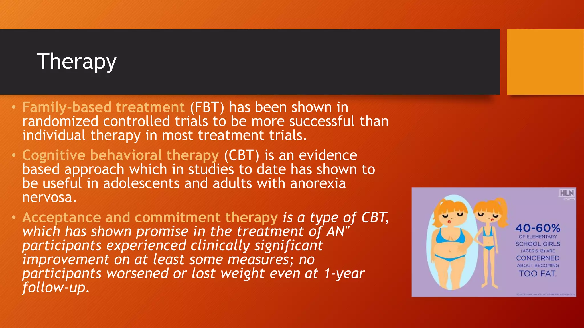 Therapy
• Family-based treatment (FBT) has been shown in
randomized controlled trials to be more successful than
individual therapy in most treatment trials.
• Cognitive behavioral therapy (CBT) is an evidence
based approach which in studies to date has shown to
be useful in adolescents and adults with anorexia
nervosa.
• Acceptance and commitment therapy is a type of CBT,
which has shown promise in the treatment of AN"
participants experienced clinically significant
improvement on at least some measures; no
participants worsened or lost weight even at 1-year
follow-up.
 
