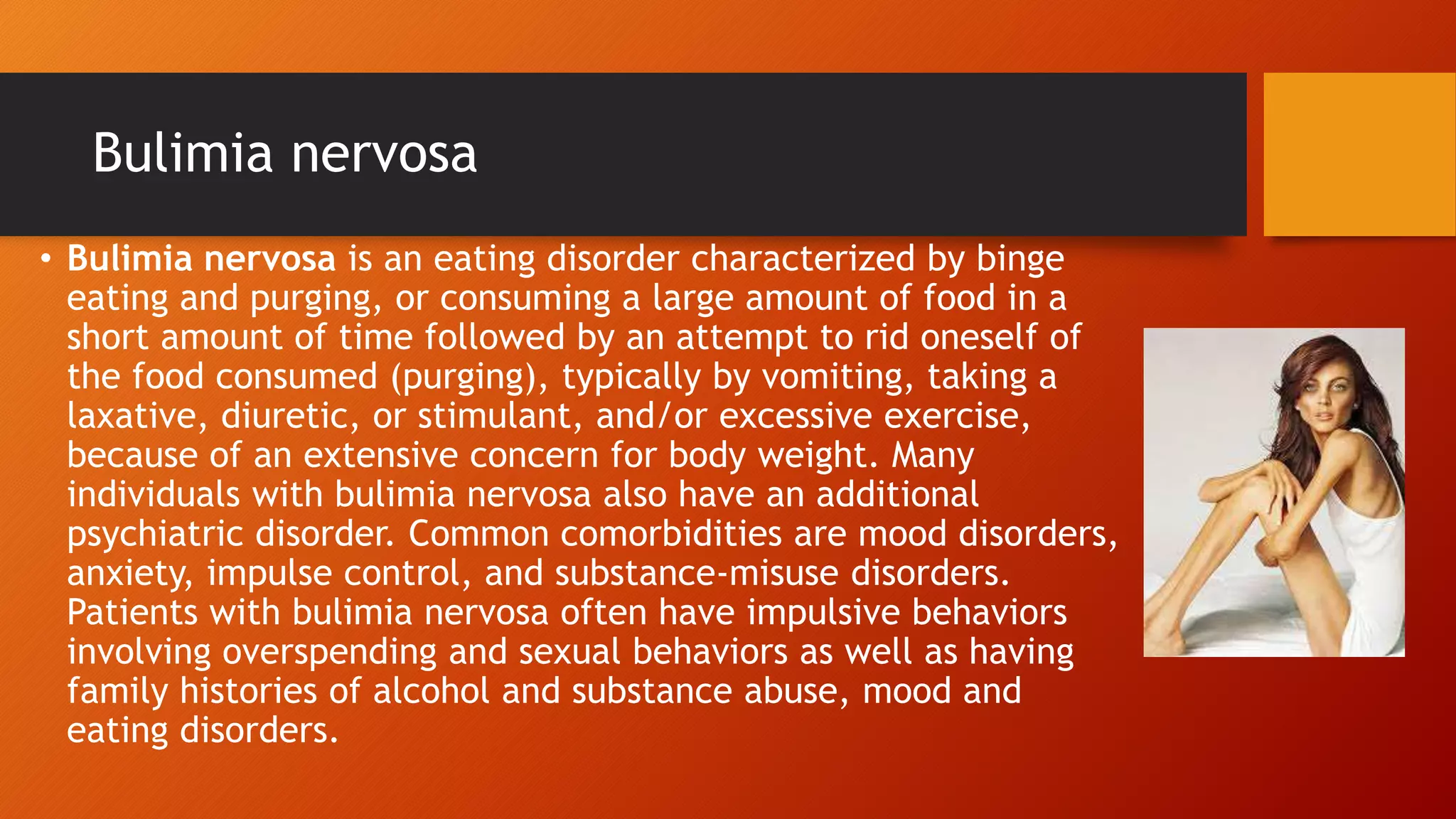 Bulimia nervosa
• Bulimia nervosa is an eating disorder characterized by binge
eating and purging, or consuming a large amount of food in a
short amount of time followed by an attempt to rid oneself of
the food consumed (purging), typically by vomiting, taking a
laxative, diuretic, or stimulant, and/or excessive exercise,
because of an extensive concern for body weight. Many
individuals with bulimia nervosa also have an additional
psychiatric disorder. Common comorbidities are mood disorders,
anxiety, impulse control, and substance-misuse disorders.
Patients with bulimia nervosa often have impulsive behaviors
involving overspending and sexual behaviors as well as having
family histories of alcohol and substance abuse, mood and
eating disorders.
 