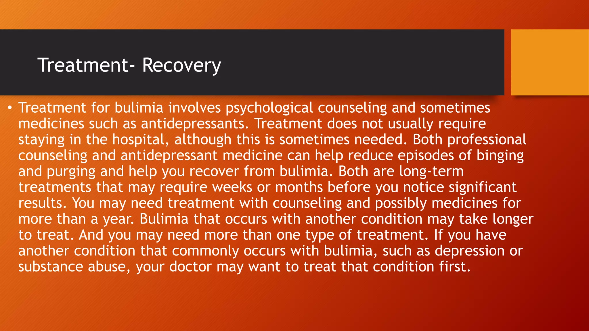 Treatment- Recovery
• Treatment for bulimia involves psychological counseling and sometimes
medicines such as antidepressants. Treatment does not usually require
staying in the hospital, although this is sometimes needed. Both professional
counseling and antidepressant medicine can help reduce episodes of binging
and purging and help you recover from bulimia. Both are long-term
treatments that may require weeks or months before you notice significant
results. You may need treatment with counseling and possibly medicines for
more than a year. Bulimia that occurs with another condition may take longer
to treat. And you may need more than one type of treatment. If you have
another condition that commonly occurs with bulimia, such as depression or
substance abuse, your doctor may want to treat that condition first.
 