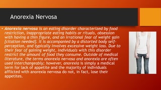 Anorexia Nervosa
• Anorexia nervosa is an eating disorder characterized by food
restriction, inappropriate eating habits or rituals, obsession
with having a thin figure, and an irrational fear of weight gain
[citation needed]. It is accompanied by a distorted body self-
perception, and typically involves excessive weight loss. Due to
their fear of gaining weight, individuals with this disorder
restrict the amount of food they consume. Outside of medical
literature, the terms anorexia nervosa and anorexia are often
used interchangeably; however, anorexia is simply a medical
term for lack of appetite and the majority of individuals
afflicted with anorexia nervosa do not, in fact, lose their
appetites.
 