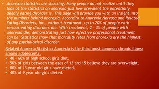 • Anorexia statistics are shocking. Many people do not realize until they
look at the statistics on anorexia just how prevalent the potentially
deadly eating disorder is. This page will provide you with an insight into
the numbers behind anorexia. According to Anorexia Nervosa and Related
Eating Disorders, Inc., without treatment, up to 20% of people with
serious eating disorders die. With treatment, 2 – 3% of people with
anorexia die, demonstrating just how effective professional treatment
can be. Statistics show that mortality rates from anorexia are the highest
of any psychological disorder.
Related Anorexia Statistics Anorexia is the third most common chronic illness
among adolescents.
• 40 – 60% of high school girls diet.
• 50% of girls between the ages of 13 and 15 believe they are overweight.
• 80% of 13 year old girls have dieted.
• 40% of 9 year old girls dieted.
 