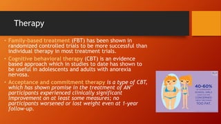 Therapy
• Family-based treatment (FBT) has been shown in
randomized controlled trials to be more successful than
individual therapy in most treatment trials.
• Cognitive behavioral therapy (CBT) is an evidence
based approach which in studies to date has shown to
be useful in adolescents and adults with anorexia
nervosa.
• Acceptance and commitment therapy is a type of CBT,
which has shown promise in the treatment of AN"
participants experienced clinically significant
improvement on at least some measures; no
participants worsened or lost weight even at 1-year
follow-up.
 