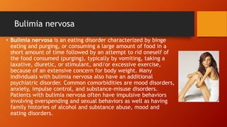 Bulimia nervosa
• Bulimia nervosa is an eating disorder characterized by binge
eating and purging, or consuming a large amount of food in a
short amount of time followed by an attempt to rid oneself of
the food consumed (purging), typically by vomiting, taking a
laxative, diuretic, or stimulant, and/or excessive exercise,
because of an extensive concern for body weight. Many
individuals with bulimia nervosa also have an additional
psychiatric disorder. Common comorbidities are mood disorders,
anxiety, impulse control, and substance-misuse disorders.
Patients with bulimia nervosa often have impulsive behaviors
involving overspending and sexual behaviors as well as having
family histories of alcohol and substance abuse, mood and
eating disorders.
 