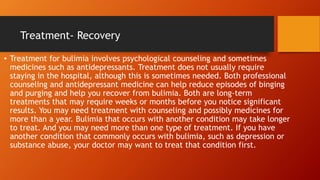 Treatment- Recovery
• Treatment for bulimia involves psychological counseling and sometimes
medicines such as antidepressants. Treatment does not usually require
staying in the hospital, although this is sometimes needed. Both professional
counseling and antidepressant medicine can help reduce episodes of binging
and purging and help you recover from bulimia. Both are long-term
treatments that may require weeks or months before you notice significant
results. You may need treatment with counseling and possibly medicines for
more than a year. Bulimia that occurs with another condition may take longer
to treat. And you may need more than one type of treatment. If you have
another condition that commonly occurs with bulimia, such as depression or
substance abuse, your doctor may want to treat that condition first.
 