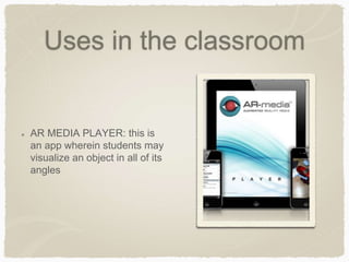 Uses in the classroom
AR MEDIA PLAYER: this is
an app wherein students may
visualize an object in all of its
angles
 