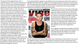 The layout of this magazine front cover is
effective because it has a picture In the centre of
Eminem, he has his arms crossed which gives a
serious tone to the front cover. Also his facial
expression is quite stern which also hints that the
feature article on him is no joke. The colour
scheme in this certain past of the front cover is
effective as his name is in a bold block red which
shows a supposed dominance, the red could also
be used to connote courage relating to the
admitted drug use. The grey writing above which
highlights the drugs that have been used is
effective as the colour looks as if its fading away
which could indicate that Eminem's use of drugs
is fading away. The colour scheme is also effective
as it only uses 3 main colours being red, black and
grey, this fits in well with the picture of Eminem
as he is wearing a black top, the colour scheme
works the whole way through the front cover and
even though the masthead, going from black,
fading to grey and ending up with red.
The masthead off this magazine is also effective and not only because of the colour scheme, it
highlights how well known this magazine is to the target audience as Eminem is covering some
of it, this shows how even though the whole masthead isn’t there it will still be recognised, the
colour of the masthead could also connote Eminem's transformation from drug use, black
showing his dark blood to red being his clean blood.
This magazine also advertises its website so that the
target audience can get involved and subscribe, this
also helps promote the magazine as it creates
awareness and helps the customers get more
information if needed
The mid shot of Eminem in the centre of the page
is effective because it takes up the majority of the
page and is white dominate over the rest of the
front cover, this also stands out because Eminem
isn’t dresses in the typical rap gangster outfit with
the bling and the sunglasses etc. this could be
because Eminem is trying to become clean which
relates to the cover line ‘Eminem comes clean’.
The colour of the back ground is effective as its
plain light grey which helps the audience focus
their attention on the main image which is
Eminem.
The sell lines around the centre image include more information on what will be in this issue of
the magazine includes, the sell lines also keep the same genre of music and have the artists
involved in rap, the writing is a lot smaller than the cover line and this could have been done to
The header is just a list of different rap artists, this
is effective as it gives the reader a brief
understanding of who they can expect to be in the
magazine, this is also effective as its at he top of
the magazine and when stacked on shelfs the
target audience will be able to see these names,
this will encourage fans to buy it.
 
