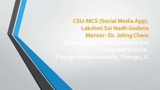 CSU-MCS (Social Media App).
Lakshmi Sai Nadh Godena
Mentor- Dr. Johng Chern
Department of Mathematics and
Computer Science.
Chicago State University, Chicago, IL
 