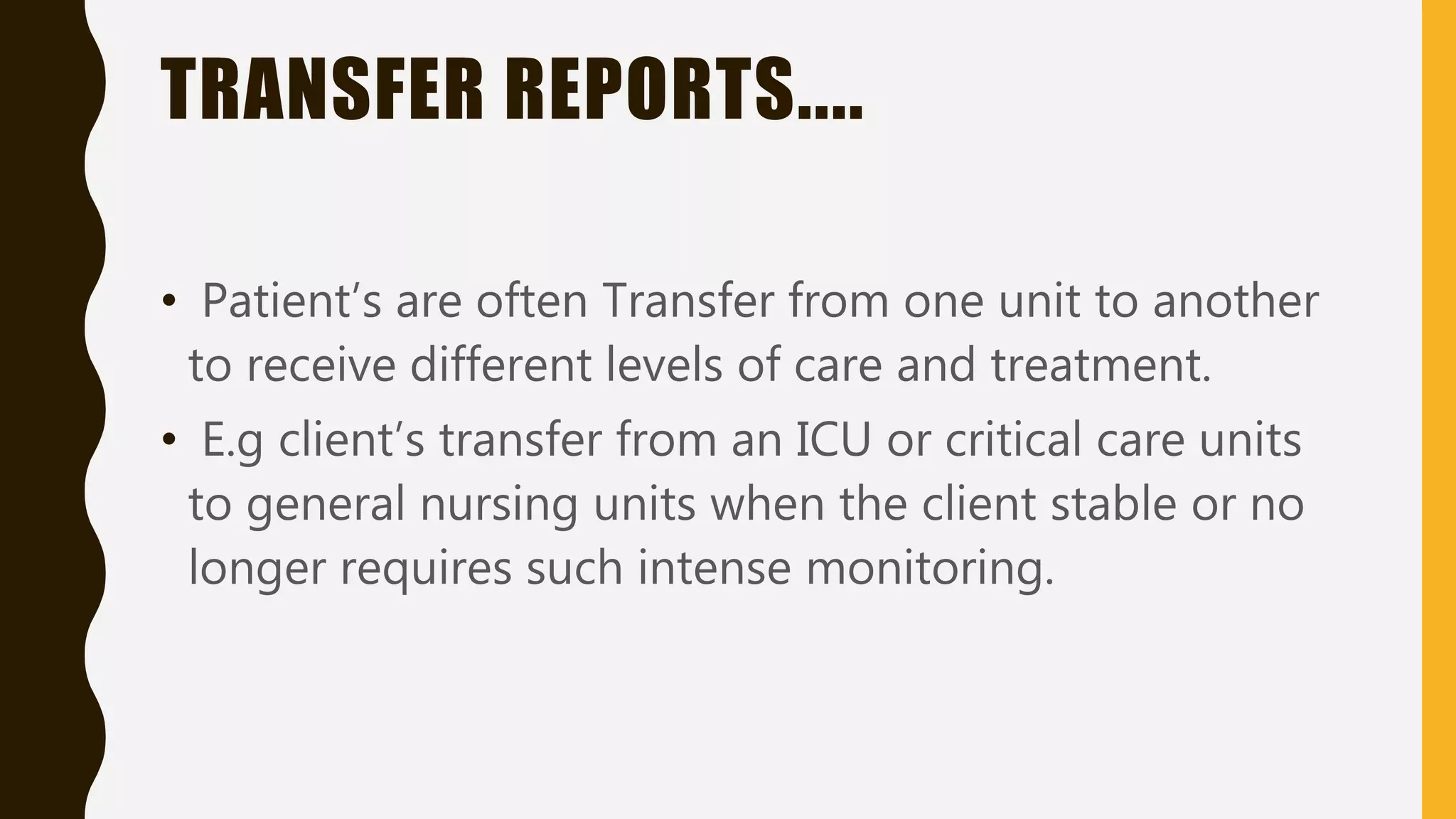 TRANSFER REPORTS....
• Patient’s are often Transfer from one unit to another
to receive different levels of care and treatment.
• E.g client’s transfer from an ICU or critical care units
to general nursing units when the client stable or no
longer requires such intense monitoring.
 