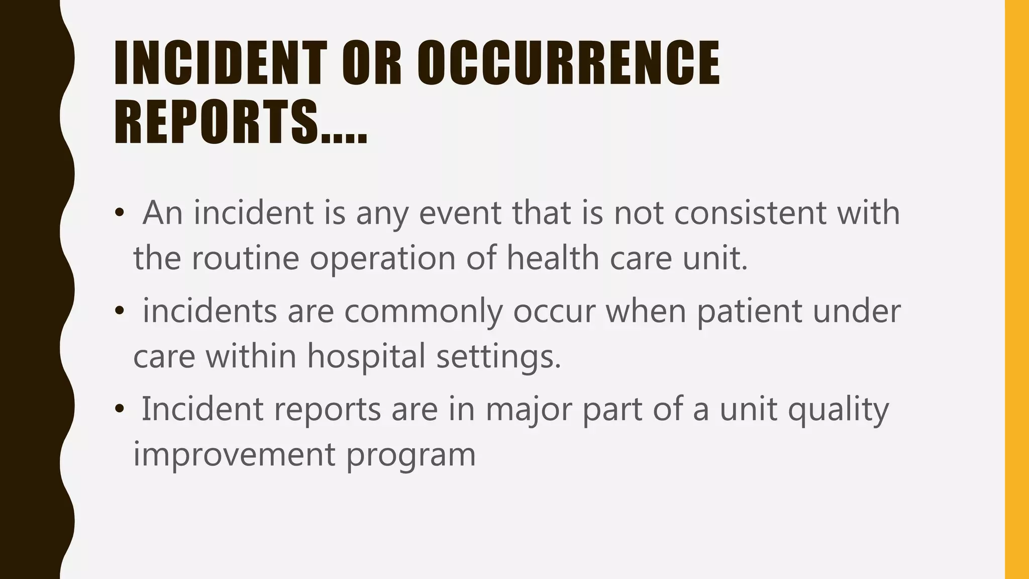 INCIDENT OR OCCURRENCE
REPORTS....
• An incident is any event that is not consistent with
the routine operation of health care unit.
• incidents are commonly occur when patient under
care within hospital settings.
• Incident reports are in major part of a unit quality
improvement program
 