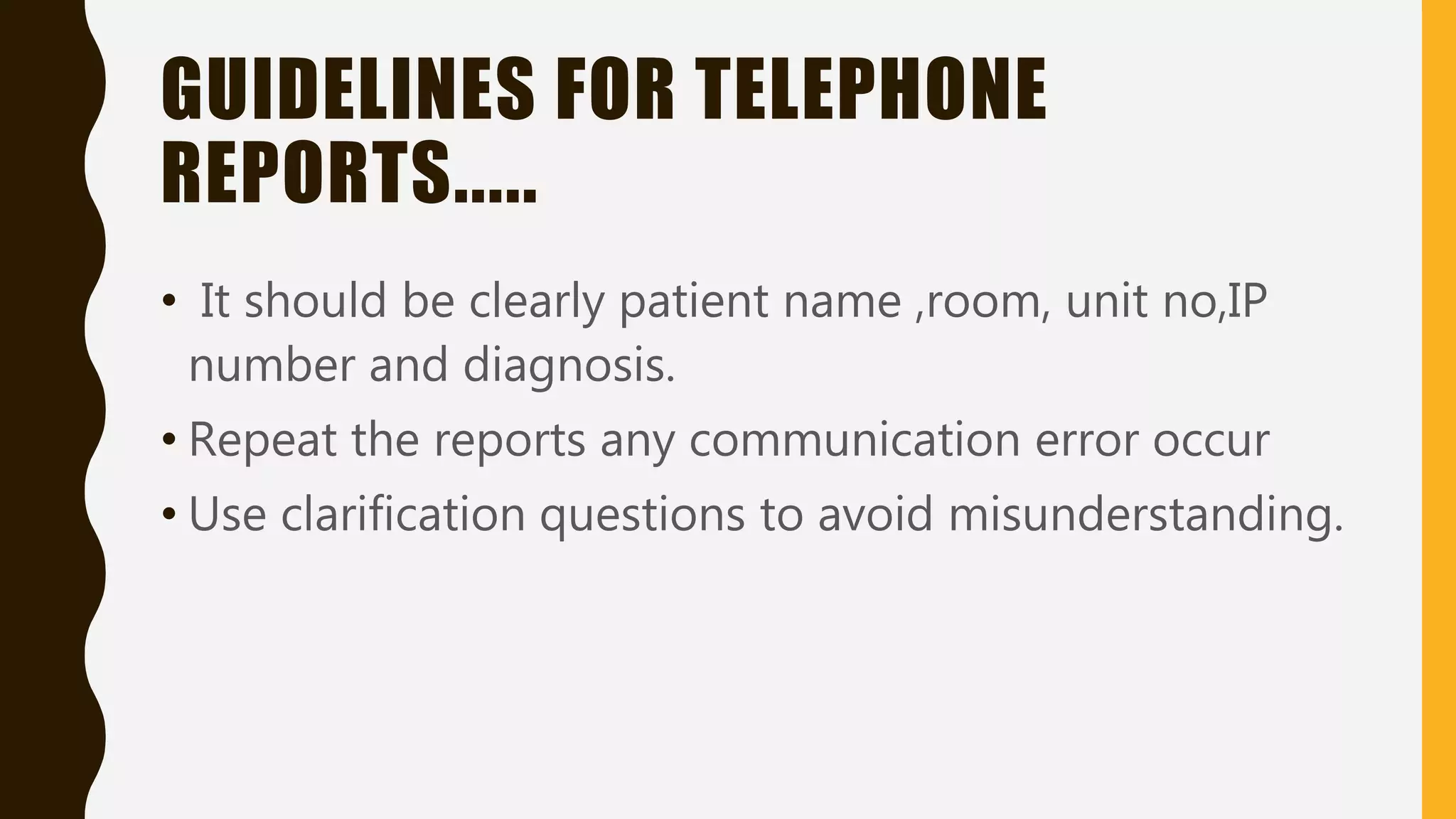 GUIDELINES FOR TELEPHONE
REPORTS.....
• It should be clearly patient name ,room, unit no,IP
number and diagnosis.
• Repeat the reports any communication error occur
• Use clarification questions to avoid misunderstanding.
 