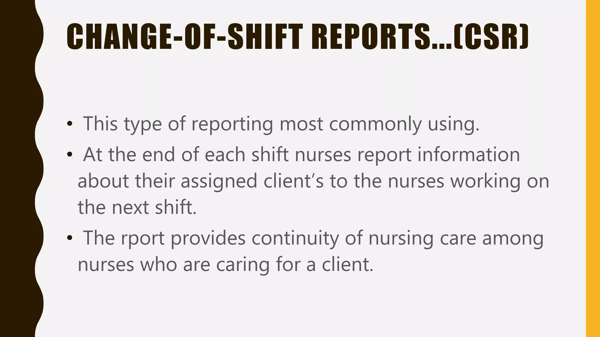 CHANGE-OF-SHIFT REPORTS...(CSR)
• This type of reporting most commonly using.
• At the end of each shift nurses report information
about their assigned client’s to the nurses working on
the next shift.
• The rport provides continuity of nursing care among
nurses who are caring for a client.
 