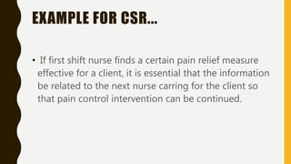 EXAMPLE FOR CSR...
• If first shift nurse finds a certain pain relief measure
effective for a client, it is essential that the information
be related to the next nurse carring for the client so
that pain control intervention can be continued.
 
