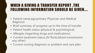 WHEN A GIVING A TRANSFER REPORT ,THE
FOLLOWING INFORMATION SHOULD BE GIVEN....
• Patient name,age,primary Physician and Medical
diagnosis
• Brief summary of progress up to the time of transfer
• Patient health status (physical & psychological)
• Allergies (regarding drugs and medications)
• Current treatment status (IV fluids,blood transmission
any other)
• Current nursing diagnosis or problem and care plan
 