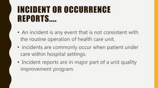 INCIDENT OR OCCURRENCE
REPORTS....
• An incident is any event that is not consistent with
the routine operation of health care unit.
• incidents are commonly occur when patient under
care within hospital settings.
• Incident reports are in major part of a unit quality
improvement program
 
