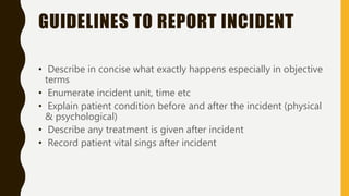 GUIDELINES TO REPORT INCIDENT
• Describe in concise what exactly happens especially in objective
terms
• Enumerate incident unit, time etc
• Explain patient condition before and after the incident (physical
& psychological)
• Describe any treatment is given after incident
• Record patient vital sings after incident
 