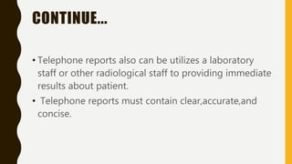 CONTINUE...
• Telephone reports also can be utilizes a laboratory
staff or other radiological staff to providing immediate
results about patient.
• Telephone reports must contain clear,accurate,and
concise.
 