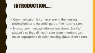 INTRODUCTION.....
• Communication is corner stone in the nursing
professional and essential part of the nursing care.
• Nurses communicate information about client’s/
patient’s so that all health care team members can
make appropriate decision making about client’s care.
 