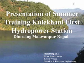 Presentation of Summer
Training Kulekhani First
Hydropower Station
Presenting by :-
Birbal Kumar yadav
B.Tech 4th year
Electrical & Electronic Engineering
Dhorsing Makwanpur-Nepal
 