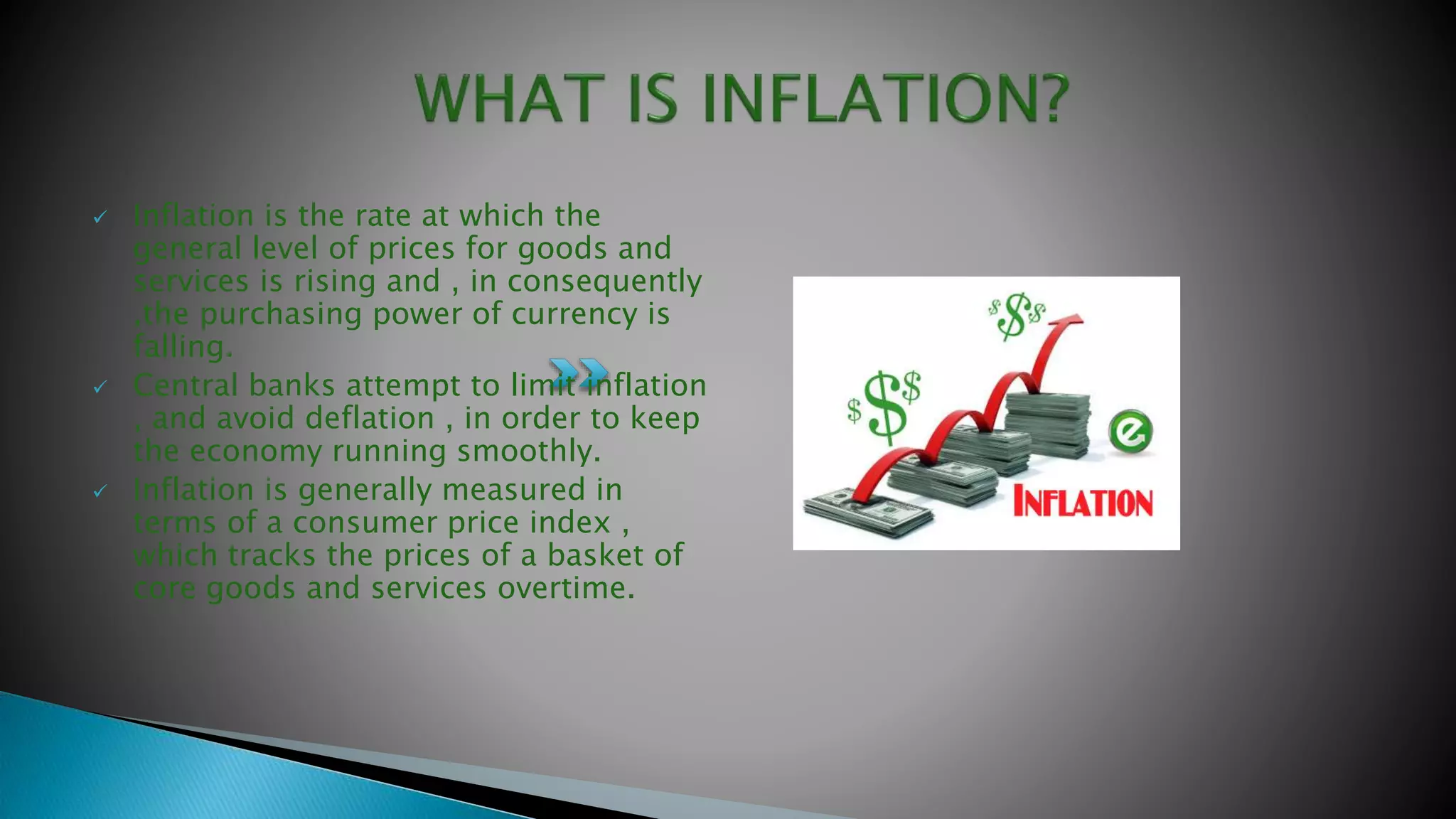  Inflation is the rate at which the
general level of prices for goods and
services is rising and , in consequently
,the purchasing power of currency is
falling.
 Central banks attempt to limit inflation
, and avoid deflation , in order to keep
the economy running smoothly.
 Inflation is generally measured in
terms of a consumer price index ,
which tracks the prices of a basket of
core goods and services overtime.
 