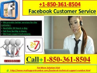For More Solution Visit
@ http://www.mailsupportnumber.com/facebook-technical-support-number.html
+1-850-361-8504
Facebook Customer Service
Call+1-850-361-8504
We provide better services for the
customer.
Available 24 hours a day.
Toll free facility is there.
We have expert technicians.
 
