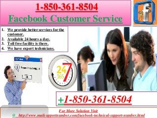 For More Solution Visit
@ http://www.mailsupportnumber.com/facebook-technical-support-number.html
+1-850-361-8504
1-850-361-8504
Facebook Customer Service
1. We provide better services for the
customer.
2. Available 24 hours a day.
3. Toll free facility is there.
4. We have expert technicians.
 