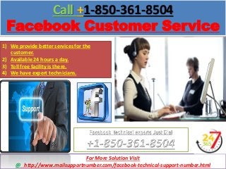 Call +1-850-361-8504
Facebook Customer Service
http://www.mailsupportnumber.com/faceook-technical-support-number.html
1) We provide better services for the
customer.
2) Available 24 hours a day.
3) Toll free facility is there.
4) We have expert technicians.
For More Solution Visit
@ http://www.mailsupportnumber.com/facebook-technical-support-number.html
 