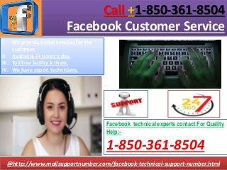 Call +1-850-361-8504
Facebook Customer Service
@http://www.mailsupportnumber.com/facebook-technical-support-number.html
Facebook technical experts contact For Quality
Help:-
1-850-361-8504
I. We provide better services for the
customer.
II. Available 24 hours a day.
III. Toll free facility is there.
IV. We have expert technicians.
 