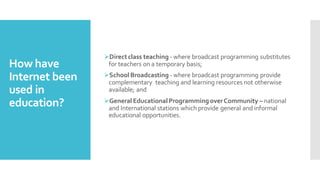 How have
Internet been
used in
education?
➢Directclass teaching - where broadcast programming substitutes
for teachers on a temporary basis;
➢School Broadcasting - where broadcast programming provide
complementary teaching and learning resources not otherwise
available; and
➢General Educational Programming overCommunity – national
and International stations which provide general and informal
educational opportunities.
 