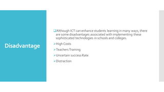 Disadvantage
❑Although ICT can enhance students learning in many ways, there
are some disadvantages associated with implementing these
sophisticated technologies in schools and colleges.
➢High Costs
➢TeachersTraining
➢Uncertain success Rate
➢Distraction
 